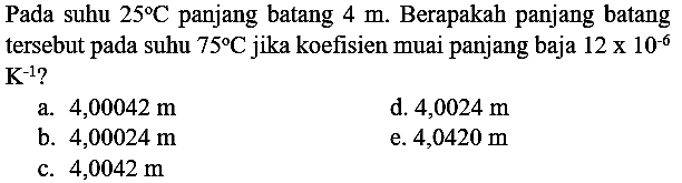 Pada suhu  25 C  panjang batang  4 m . Berapakah panjang batang tersebut pada suhu  75 C  jika koefisien muai panjang baja  12 x 10^(-6)   {K)^(-1) ? 
a.  4,00042 m 
d.  4,0024 m 
b.  4,00024 m 
e.  4,0420 m 
c.  4,0042 m 