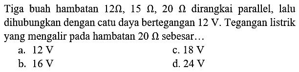 Tiga buah hambatan  12 Omega, 15 Omega, 20 Omega  dirangkai parallel, lalu dihubungkan dengan catu daya bertegangan  12 ~V . Tegangan listrik yang mengalir pada hambatan  20 Omega  sebesar...
a.  12 ~V 
c.  18 ~V 
b.  16 ~V 
d.  24 ~V 