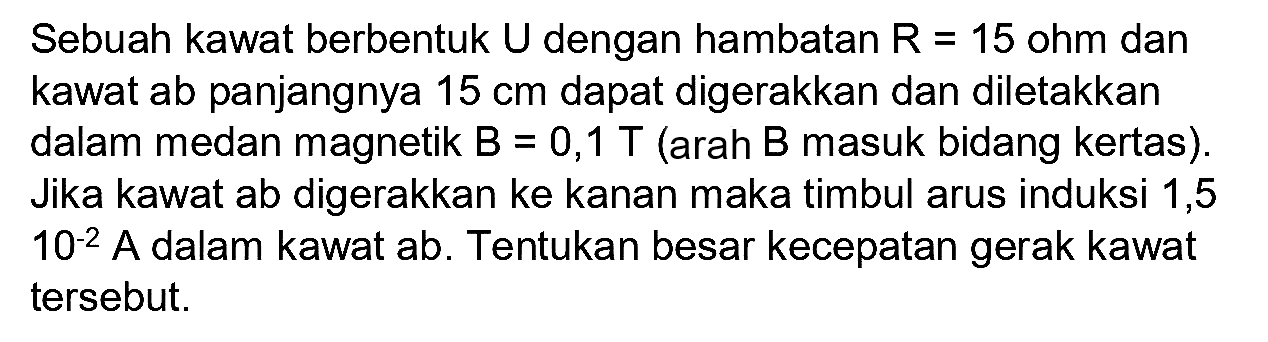 Sebuah kawat berbentuk U dengan hambatan R=15 ohm dan kawat ab panjangnya 15 cm dapat digerakkan dan diletakkan dalam medan magnetik B=0,1 T (arah B masuk bidang kertas). Jika kawat ab digerakkan ke kanan maka timbul arus induksi 1,5 10^(-2) A dalam kawat ab. Tentukan besar kecepatan gerak kawat tersebut.