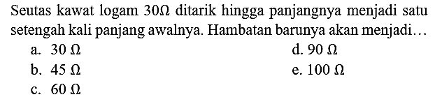 Seutas kawat logam  30 Omega  ditarik hingga panjangnya menjadi satu setengah kali panjang awalnya. Hambatan barunya akan menjadi..
a.  30 Omega 
d.  90 Omega 
b.  45 Omega 
e.  100 Omega 
c.  60 Omega 