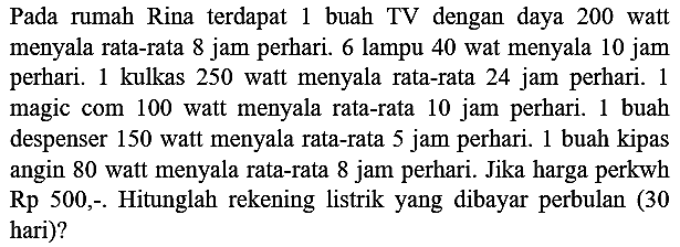 Pada rumah Rina terdapat 1 buah TV dengan daya 200 watt menyala rata-rata 8 jam perhari. 6 lampu 40 wat menyala 10 jam perhari. 1 kulkas 250 watt menyala rata-rata 24 jam perhari. 1 magic com 100 watt menyala rata-rata 10 jam perhari. 1 buah despenser 150 watt menyala rata-rata 5 jam perhari. 1 buah kipas angin 80 watt menyala rata-rata 8 jam perhari. Jika harga perkwh Rp  500,-  Hitunglah rekening listrik yang dibayar perbulan ( 30 hari)?