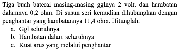 Tiga buah baterai masing-masing gglnya 2 volt, dan hambatan dalamnya 0,2 ohm. Di susun seri kemudian dihubungkan dengan penghantar yang hambatannya 11,4 ohm. Hitunglah:
a. Ggl seluruhnya
b. Hambatan dalam seluruhnya
c. Kuat arus yang melalui penghantar