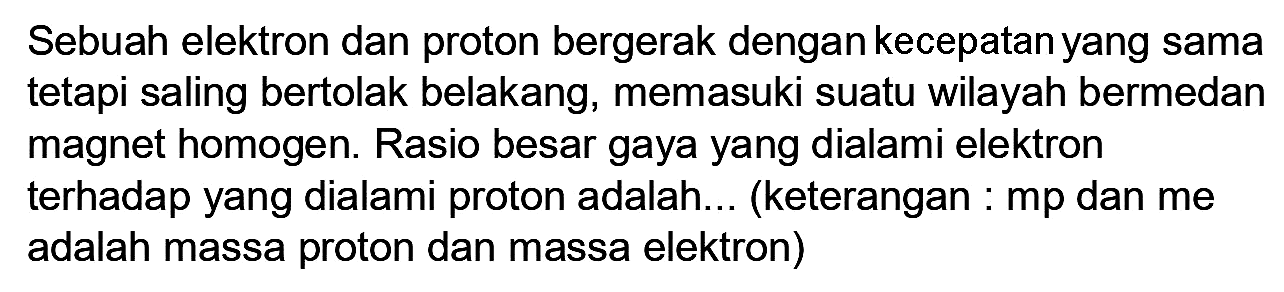 Sebuah elektron dan proton bergerak dengan kecepatan yang sama tetapi saling bertolak belakang, memasuki suatu wilayah bermedan magnet homogen. Rasio besar gaya yang dialami elektron terhadap yang dialami proton adalah... (keterangan :  mp  dan me adalah massa proton dan massa elektron)