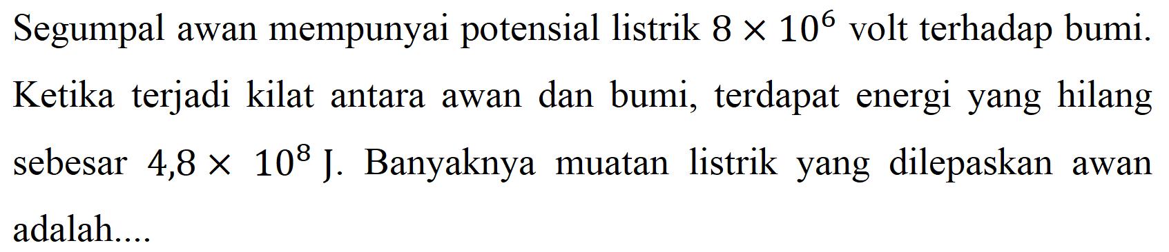 Segumpal awan mempunyai potensial listrik  8x10^6  volt terhadap bumi. Ketika terjadi kilat antara awan dan bumi, terdapat energi yang hilang sebesar  4,8x10^8 J . Banyaknya muatan listrik yang dilepaskan awan adalah....