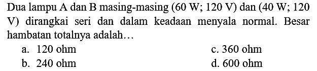 Dua lampu A dan B masing-masing  (60 ~W ; 120 ~V)  dan  (40 ~W ; 120  V) dirangkai seri dan dalam keadaan menyala normal. Besar hambatan totalnya adalah...
a.  120 ohm 
c.  360 ohm 
b.  240 ohm 
d.  600 ohm 