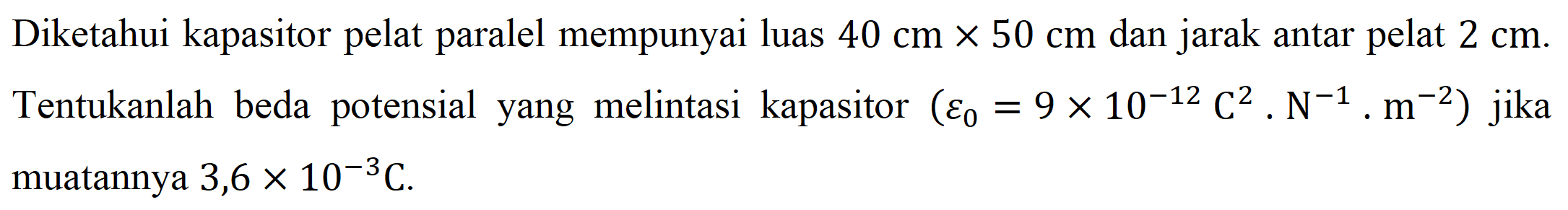 Diketahui kapasitor pelat paralel mempunyai luas 40 cm x 50 cm dan jarak antar pelat 2 cm. Tentukanlah beda potensial yang melintasi kapasitor ((epsilon 0) = 9 x 10^(-12) C^2 . N^(-1) . m^(-2)) jika muatannya 3,6 x 10^(-3) C.