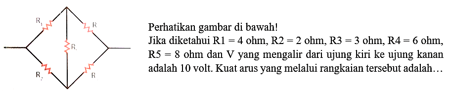 Perhatikan gambar di bawah!
Jika diketahui  R 1=4 ohm, R 2=2 ohm, R 3=3 ohm, R 4=6 ohm ,  R 5=8 ohm  dan  V  yang mengalir dari ujung kiri ke ujung kanan adalah 10 volt. Kuat arus yang melalui rangkaian tersebut adalah...