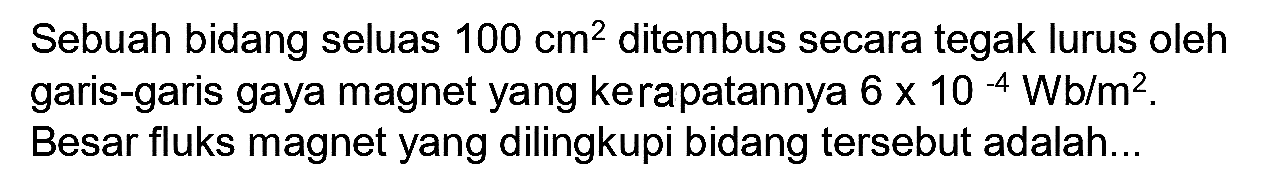 Sebuah bidang seluas  100 cm^(2)  ditembus secara tegak lurus oleh garis-garis gaya magnet yang kecepatannya  6 x 10^(-4) Wb / m^(2) . Besar fluks magnet yang dilingkupi bidang tersebut adalah...