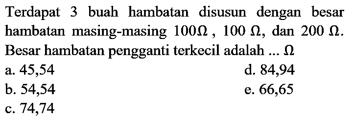 Terdapat 3 buah hambatan disusun dengan besar hambatan masing-masing  100 Ohm, 100 Ohm , dan  200 Ohm . Besar hambatan pengganti terkecil adalah ...  Ohm 
a. 45,54
d. 84,94
b. 54,54
e. 66,65
c. 74,74