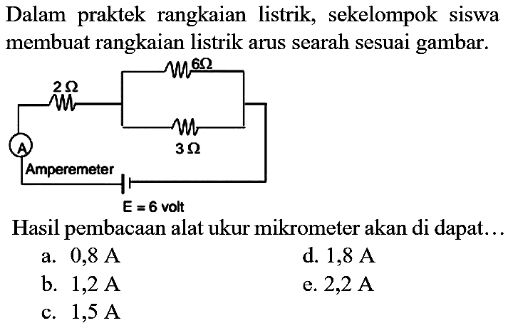 Dalam praktek rangkaian listrik, sekelompok siswa membuat rangkaian listrik arus searah sesuai gambar.
Hasil pembacaan alat ukur mikrometer akan di dapat...
a.  0,8 A 
d.  1,8 A 
b.  1,2 A 
e.  2,2 A 
c.  1,5 A 