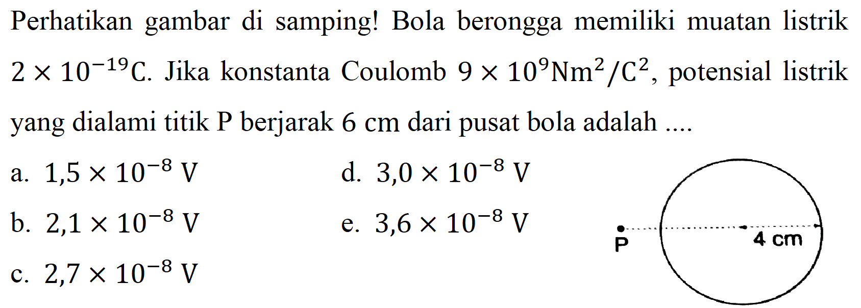 Perhatikan gambar di samping! Bola berongga memiliki muatan listrik 2 x 10^(-19) C. Jika konstanta Coulomb 9 x 10^9 Nm^2/C^2, potensial listrik yang dialami titik P berjarak 6 cm dari pusat bola adalah 
a. 1,5 x 10^(-8) V 
d. 3,0 x 10^(-8) V 
b. 2,1 x 10^(-8) V 
e. 3,6 x 10^(-8) V 
c. 2,7 x 10^(-8) V 
P 4 cm