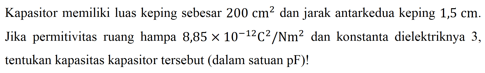 Kapasitor memiliki luas keping sebesar 200 cm^2 dan jarak antarkedua keping 1,5 cm. Jika permitivitas ruang hampa 8,85 x 10^-12 C^2/Nm^2 dan konstanta dielektriknya 3, tentukan kapasitas kapasitor tersebut (dalam satuan pF)! 