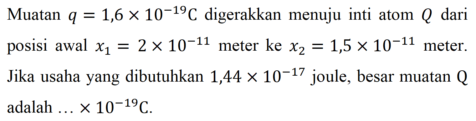 Muatan  q = 1,6 x 10^(-19) C digerakkan menuju inti atom Q dari posisi awal x1 = 2 x 10^(-11) meter ke x2 = 1,5 x 10^(-11) meter. Jika usaha yang dibutuhkan 1,44 x 10^(-17) joule, besar muatan Q adalah  ... x 10^(-19) C.