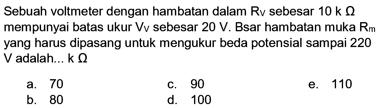 Sebuah voltmeter dengan hambatan dalam Rv sebesar  10 k  Ohm  mempunyai batas ukur  V v  sebesar  20 V . Bsar hambatan muka  R_(m)  yang harus dipasang untuk mengukur beda potensial sampai 220  V  adalah...  k Ohm 
a. 70
c. 90
e. 110
b. 80
d. 100