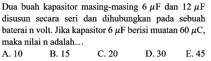 Dua buah kapasitor masing-masing  6 mu F  dan  12 mu F  disusun secara seri dan dihubungkan pada sebuah baterai n volt. Jika kapasitor  6 mu F  berisi muatan  60 mu C , maka nilai  n  adalah...