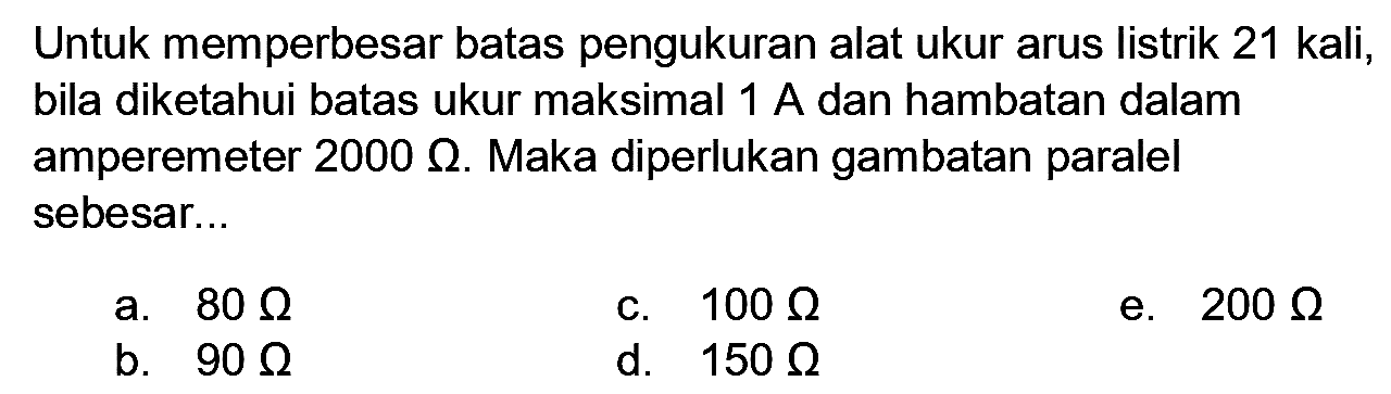 Untuk memperbesar batas pengukuran alat ukur arus listrik 21 kali, bila diketahui batas ukur maksimal  1 A  dan hambatan dalam amperemeter  2000 Ohm . Maka diperlukan gambatan paralel sebesar...
a.  80 Ohm 
c.  100 Ohm 
e.  200 Ohm 
b.  90 Ohm 
d.  150 Ohm 