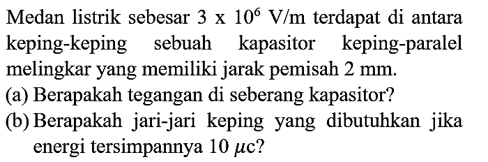 Medan listrik sebesar  3 x 10^(6) V / m  terdapat di antara keping-keping sebuah kapasitor keping-paralel melingkar yang memiliki jarak pemisah  2 mm .
(a) Berapakah tegangan di seberang kapasitor?
(b) Berapakah jari-jari keping yang dibutuhkan jika energi tersimpannya  10 mu c  ?