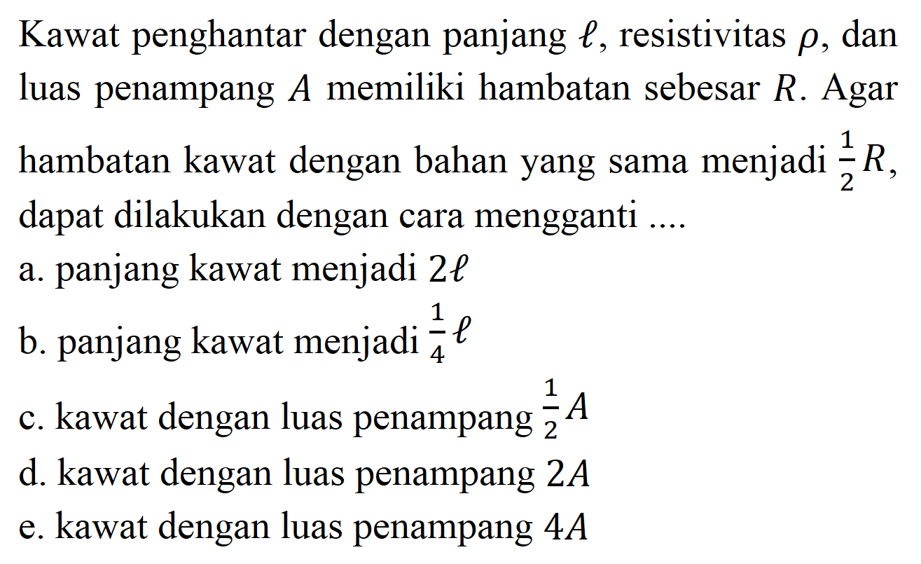 Kawat penghantar dengan panjang  l, resistivitas rho, dan luas penampang  A  memiliki hambatan sebesar  R. Agar hambatan kawat dengan bahan yang sama menjadi  1/2 R, dapat dilakukan dengan cara mengganti ....