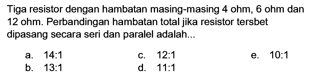 Tiga resistor dengan hambatan masing-masing 4 ohm, 6 ohm dan 12 ohm. Perbandingan hambatan total jika resistor tersbet dipasang secara seri dan paralel adalah...