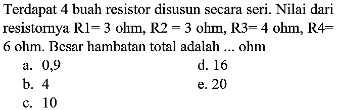 Terdapat 4 buah resistor disusun secara seri. Nilai dari resistornya  R 1=3 ohm, R 2=3 ohm, R 3=4 ohm, R 4=   6 ohm . Besar hambatan total adalah ... ohm
a. 0,9
d. 16
b. 4
e. 20
c. 10