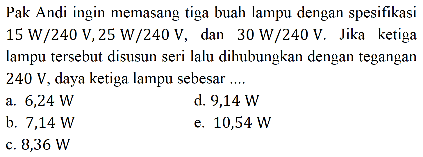 Pak Andi ingin memasang tiga buah lampu dengan spesifikasi 15 W/240 V, 25 W/240 V, dan 30 W/240 V. Jika ketiga lampu tersebut disusun seri lalu dihubungkan dengan tegangan 240 V, daya ketiga lampu sebesar