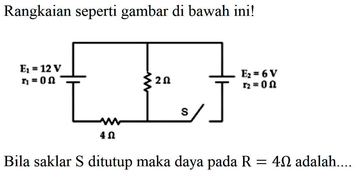 Rangkaian seperti gambar di bawah ini! E1=12 V r1=0 Ohm 2 Ohm E2= 6 V r2=0 Ohm 4 Ohm S Bila saklar S ditutup maka daya pada R=4 omega adalah....  