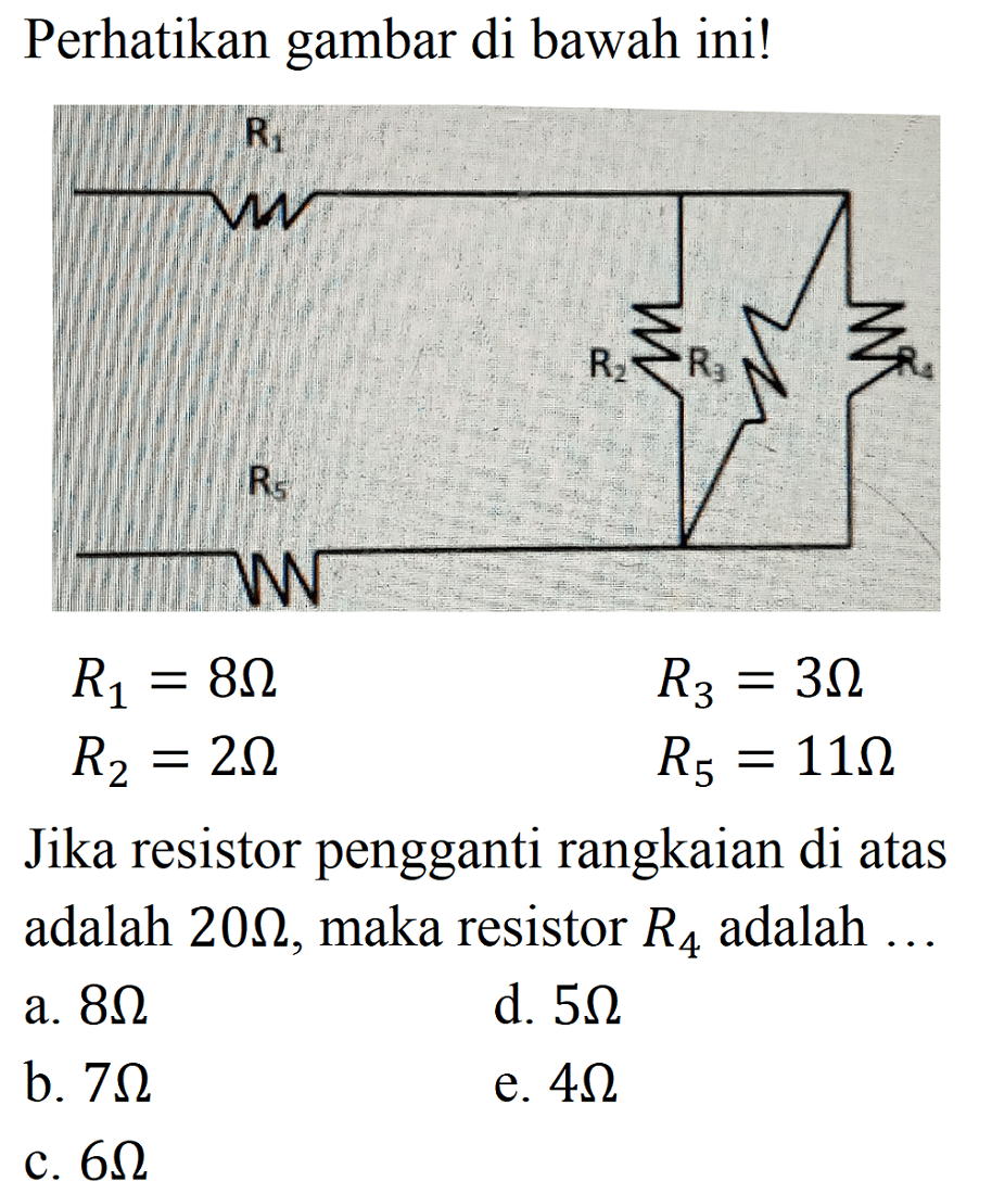 Perhatikan gambar di bawah ini! 
R1 R2 R3 R4 R5 
R1 = 8 Ohm R3 = 3 Ohm R2 = 2 Ohm R5 = 11 Ohm 
Jika resistor pengganti rangkaian di atas adalah 20 Ohm, maka resistor R4 adalah 
a. 8 Ohm d. 5 Ohm b. 7 Ohm e. 4 Ohm c. 6 Ohm 