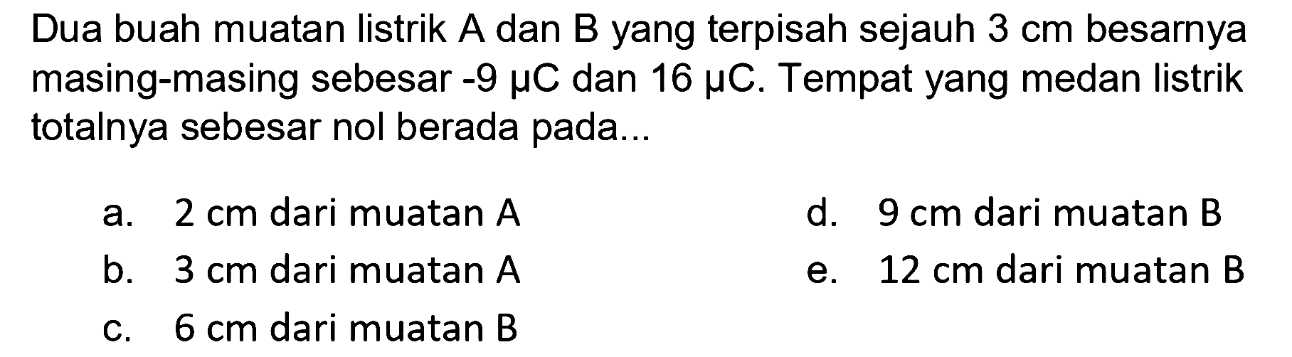 Dua buah muatan listrik A dan B yang terpisah sejauh 3 cm besarnya masing-masing sebesar -9 mikro C dan 16 mikro C. Tempat yang medan listrik totalnya sebesar nol berada pada 
a. 2 cm dari muatan A d. 9 cm dari muatan B b. 3 cm dari muatan A e. 12 cm dari muatan B c. 6 cm dari muatan B 