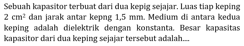 Sebuah kapasitor terbuat dari dua kepig sejajar. Luas tiap keping  2 cm^(2)  dan jarak antar kepng 1,5 mm. Medium di antara kedua keping adalah dielektrik dengan konstanta. Besar kapasitas kapasitor dari dua keping sejajar tersebut adalah....