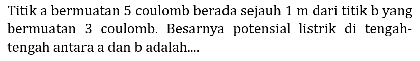 Titik a bermuatan 5 coulomb berada sejauh  1 m  dari titik b yang bermuatan 3 coulomb. Besarnya potensial listrik di tengahtengah antara a dan b adalah....