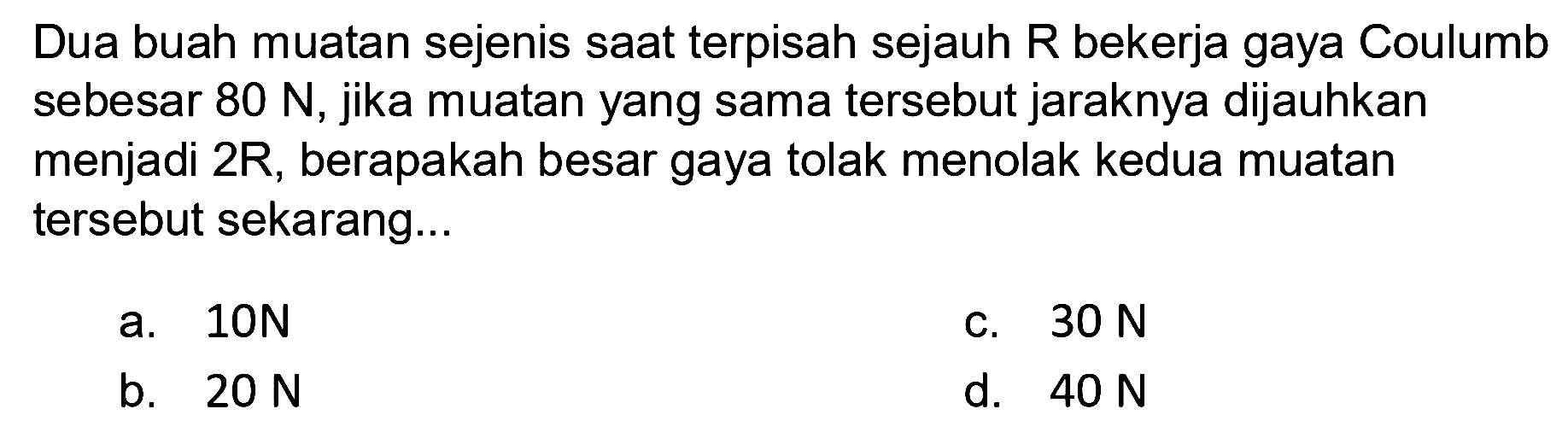 Dua buah muatan sejenis saat terpisah sejauh R bekerja gaya Coulumb sebesar 80 N, jika muatan yang sama tersebut jaraknya dijauhkan menjadi 2R, berapakah besar gaya tolak menolak kedua muatan tersebut sekarang...
