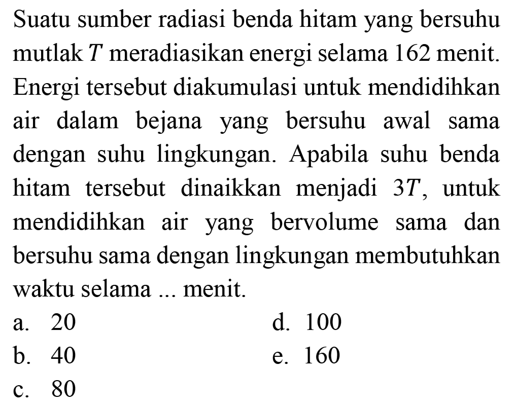 Suatu sumber radiasi benda hitam yang bersuhu mutlak T meradiasikan energi selama 162 menit. Energi tersebut diakumulasi untuk mendidihkan air dalam bejana yang bersuhu awal sama dengan suhu lingkungan. Apabila suhu benda hitam tersebut dinaikkan menjadi 3T, untuk mendidihkan air yang bervolume sama dan bersuhu sama dengan lingkungan membutuhkan waktu selama ... menit.