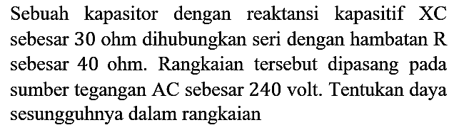 Sebuah kapasitor dengan reaktansi kapasitif  XC  sebesar  30 ohm  dihubungkan seri dengan hambatan  R  sebesar  40 ohm . Rangkaian tersebut dipasang pada sumber tegangan  AC  sebesar 240 volt. Tentukan daya sesungguhnya dalam rangkaian