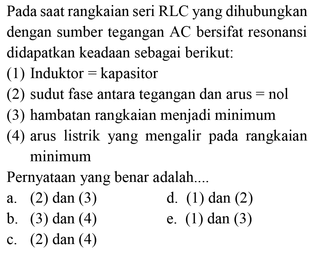 Pada saat rangkaian seri RLC yang dihubungkan dengan sumber tegangan AC bersifat resonansi didapatkan keadaan sebagai berikut:
(1) Induktor = kapasitor
(2) sudut fase antara tegangan dan arus = nol
(3) hambatan rangkaian menjadi minimum
(4) arus listrik yang mengalir pada rangkaian minimum
Pernyataan yang benar adalah....
a. (2) dan (3)
d. (1) dan (2)
b. (3) dan (4)
e. (1) dan (3)
c. (2) dan (4)
