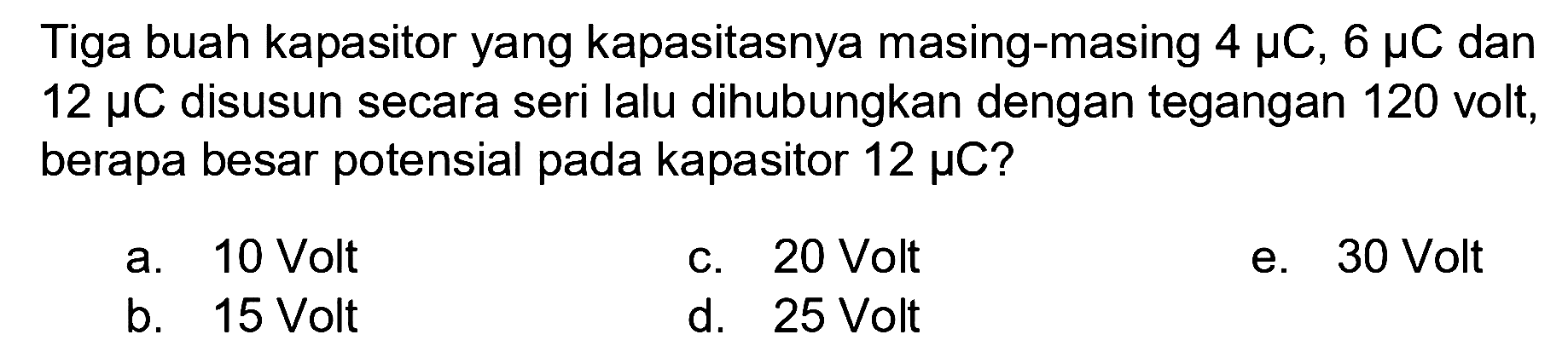 Tiga buah kapasitor yang kapasitasnya masing-masing 4 mikro C, 6 mikro C dan 12 mikro C disusun secara seri lalu dihubungkan dengan tegangan 120 volt, berapa besar potensial pada kapasitor 12 mikro C?