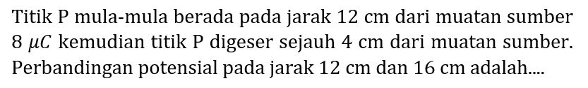 Titik P mula-mula berada pada jarak  12 cm  dari muatan sumber  8 mu C  kemudian titik  P  digeser sejauh  4 cm  dari muatan sumber. Perbandingan potensial pada jarak  12 cm  dan  16 cm  adalah....