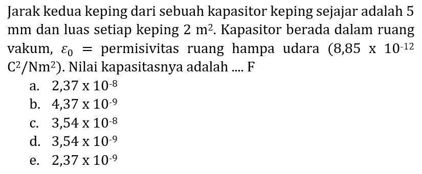 Jarak kedua keping dari sebuah kapasitor keping sejajar adalah 5  mm  dan luas setiap keping  2 m^(2) . Kapasitor berada dalam ruang vakum,  varepsilon_(0)=  permisivitas ruang hampa udara  (8,85 x 10^(-12).   C^(2) / Nm^(2)  ). Nilai kapasitasnya adalah .... F
a.  2,37 x 10^(-8) 
b.  4,37 x 10^(-9) 
c.  3,54 x 10^(-8) 
d.  3,54 x 10^(-9) 
e.  2,37 x 10^(-9) 