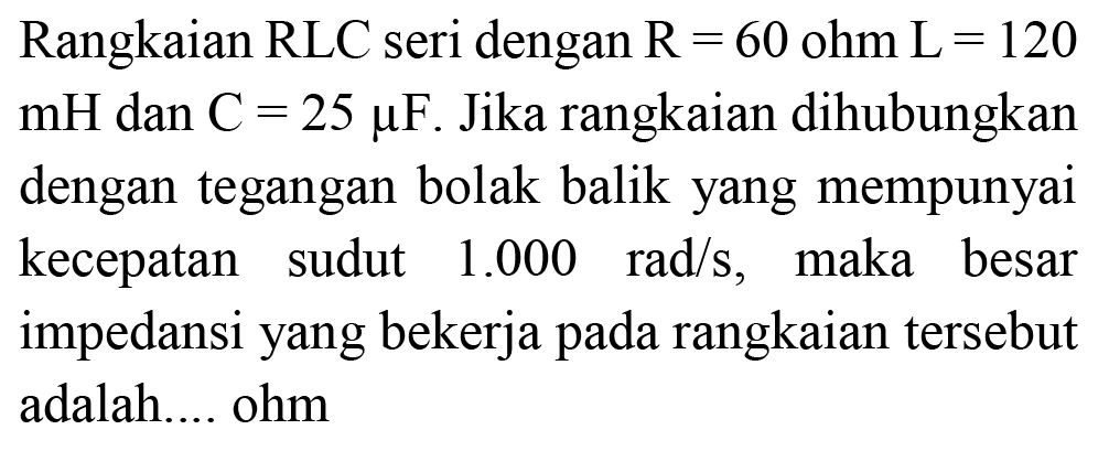 Rangkaian  RLC  seri dengan  R=60 ohm  L=120   mH  dan  C=25 mu F . Jika rangkaian dihubungkan dengan tegangan bolak balik yang mempunyai kecepatan sudut  1.000 rad / s , maka besar impedansi yang bekerja pada rangkaian tersebut adalah.... ohm