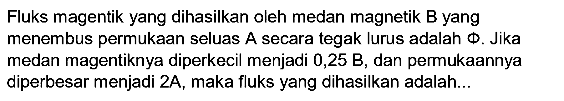 Fluks magnetik yang dihasilkan oleh medan magnetik B yang menembus permukaan seluas A secara tegak lurus adalah phi. Jika medan magentiknya diperkecil menjadi 0,25 B, dan permukaannya diperbesar menjadi 2A, maka fluks yang dihasilkan adalah