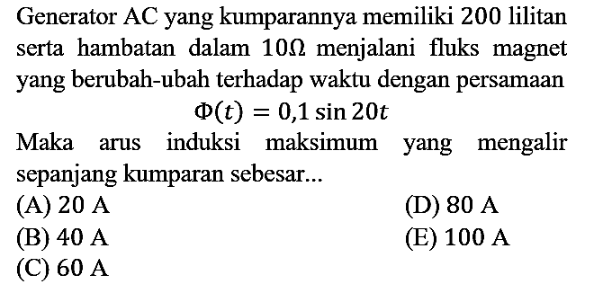 Generator AC yang kumparannya memiliki 200 lilitan serta hambatan dalam 10 ohm menjalani fluks magnet yang berubah-ubah terhadap waktu dengan persamaan Phi(t)=0,1 sin 20 t Maka arus induksi maksimum yang mengalir sepanjang kumparan sebesar...