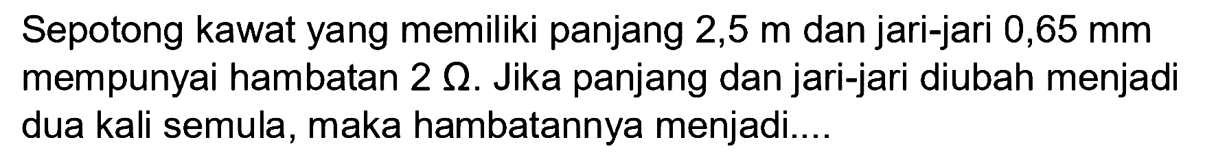 Sepotong kawat yang memiliki panjang 2,5 m dan jari-jari 0,65 mm mempunyai hambatan 2 Omega. Jika panjang dan jari-jari diubah menjadi dua kali semula, maka hambatannya menjadi.... 