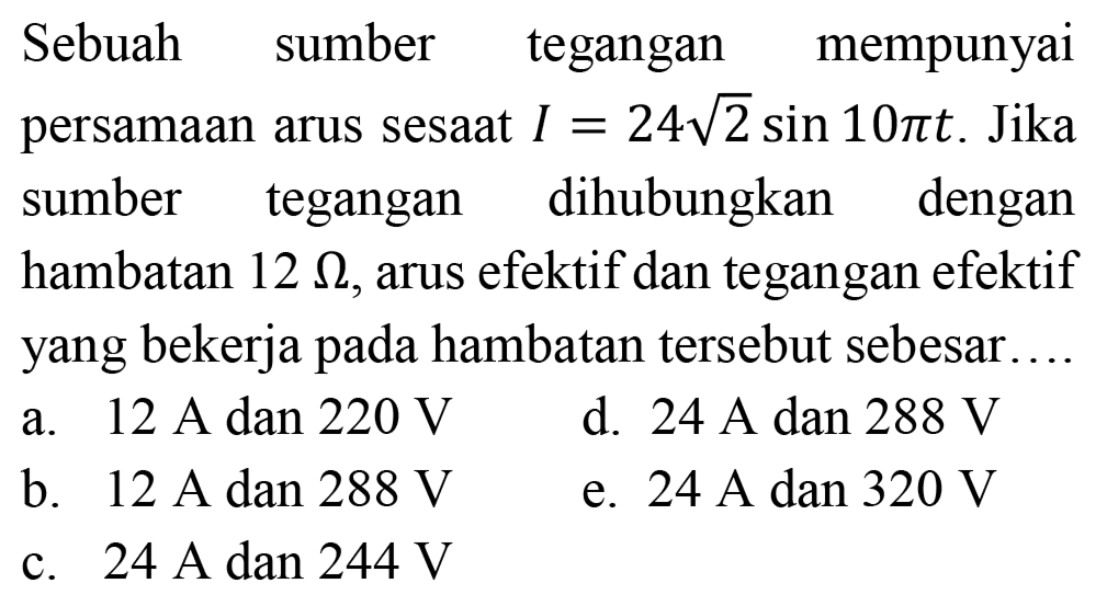 Sebuah sumber tegangan mempunyai persamaan arus sesaat  I=24 akar(2) sin 10 pi t . Jika sumber tegangan dihubungkan dengan hambatan  12 Omega , arus efektif dan tegangan efektif yang bekerja pada hambatan tersebut sebesar...
a.  12 A  dan  220 V 
d.  24 A  dan  288 V 
b.  12 A dan 288 V 
e.  24 A  dan  320 V 
c.  24 A dan 244 V 