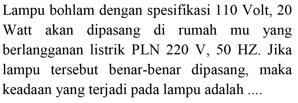 Lampu bohlam dengan spesifikasi 110 Volt, 20 Watt akan dipasang di rumah mu yang berlangganan listrik PLN 220 V, 50 HZ. Jika lampu tersebut benar-benar dipasang, maka keadaan yang terjadi pada lampu adalah ....