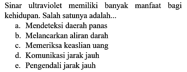 Sinar ultraviolet memiliki banyak manfaat bagi kehidupan. Salah satunya adalah...
a. Mendeteksi daerah panas
b. Melancarkan aliran darah
c. Memeriksa keaslian uang
d. Komunikasi jarak jauh
e. Pengendali jarak jauh