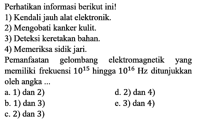 Perhatikan informasi berikut ini!
1) Kendali jauh alat elektronik.
2) Mengobati kanker kulit.
3) Deteksi keretakan bahan.
4) Memeriksa sidik jari.
Pemanfaatan gelombang elektromagnetik yang memiliki frekuensi  10^15  hingga 10^16 Hz ditunjukkan oleh angka ...
a. 1) dan 2)
d. 2) dan 4)
b. 1) dan 3) 
e. 3) dan 4)
c. 2) dan 3)