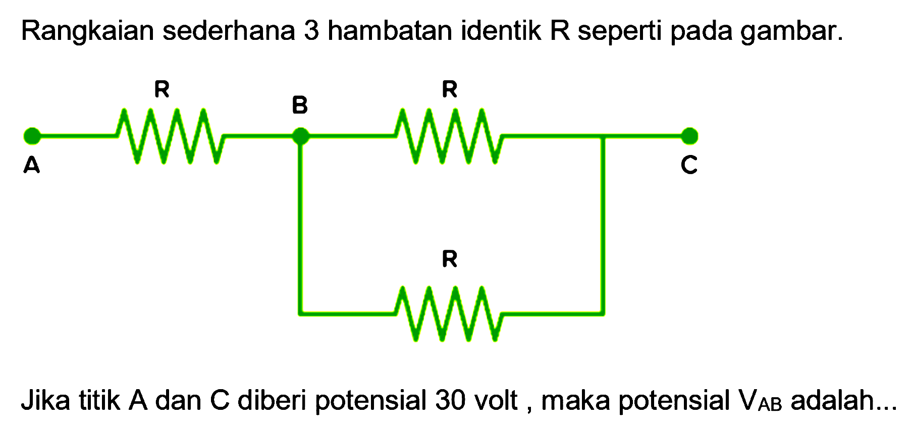 Rangkaian sederhana 3 hambatan identik R seperti pada gambar. 
A R B R C R 
Jika titik A dan C diberi potensial 30 volt, maka potensial VAB adalah