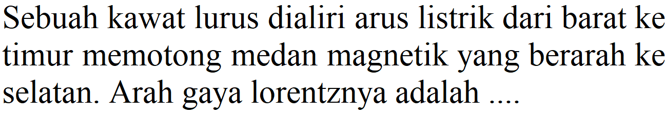 Sebuah kawat lurus dialiri arus listrik dari barat ke timur memotong medan magnetik yang berarah ke selatan. Arah gaya lorentznya adalah ....