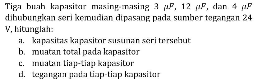 Tiga buah kapasitor masing-masing  3 mu F, 12 mu F , dan  4 mu F  dihubungkan seri kemudian dipasang pada sumber tegangan 24 V, hitunglah:
a. kapasitas kapasitor susunan seri tersebut
b. muatan total pada kapasitor
c. muatan tiap-tiap kapasitor
d. tegangan pada tiap-tiap kapasitor