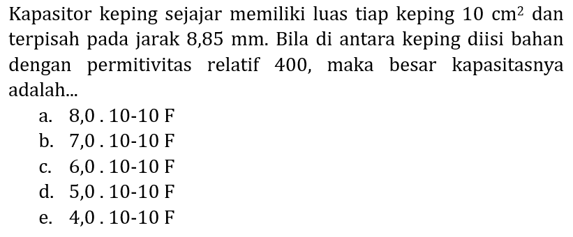 Kapasitor keping sejajar memiliki luas tiap keping  10 cm^(2)  dan terpisah pada jarak 8,85 mm. Bila di antara keping diisi bahan dengan permitivitas relatif 400, maka besar kapasitasnya adalah...