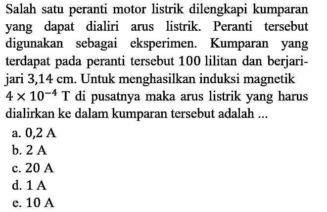 Salah satu peranti motor listrik dilengkapi kumparan yang dapat dialiri arus listrik. Peranti tersebut digunakan sebagai eksperimen. Kumparan yang terdapat pada peranti tersebut 100 lilitan dan berjarijari 3,14 cm. Untuk menghasilkan induksi magnetik 4 x 10^(-4) T di pusatnya maka arus listrik yang harus dialirkan ke dalam kumparan tersebut adalah ...